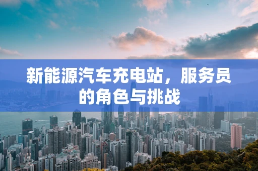 新能源汽车充电站，服务员的角色与挑战